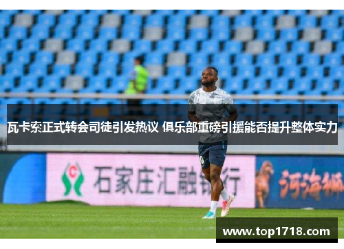 瓦卡索正式转会司徒引发热议 俱乐部重磅引援能否提升整体实力