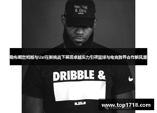 勒布朗詹姆斯与Uzi在新挑战下展现卓越实力引领篮球与电竞跨界合作新风潮