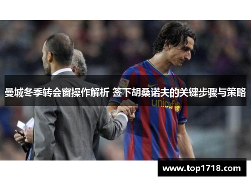 曼城冬季转会窗操作解析 签下胡桑诺夫的关键步骤与策略