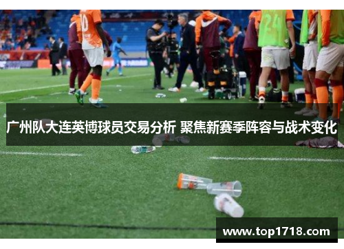 广州队大连英博球员交易分析 聚焦新赛季阵容与战术变化